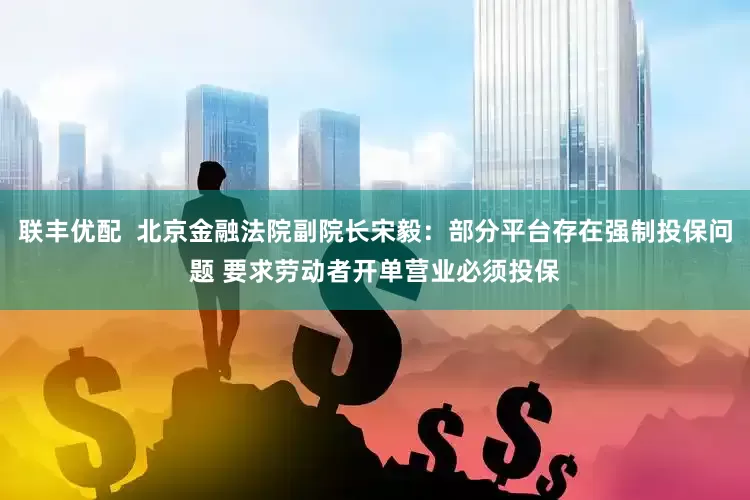 联丰优配  北京金融法院副院长宋毅：部分平台存在强制投保问题 要求劳动者开单营业必须投保