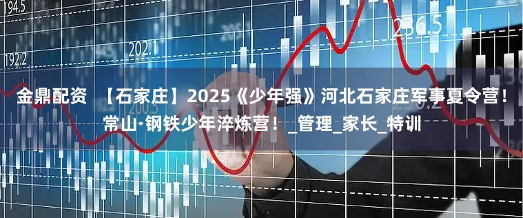 金鼎配资  【石家庄】2025《少年强》河北石家庄军事夏令营！常山·钢铁少年淬炼营！_管理_家长_特训
