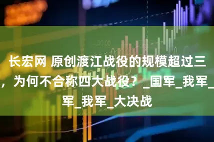 长宏网 原创渡江战役的规模超过三大战役，为何不合称四大战役？_国军_我军_大决战
