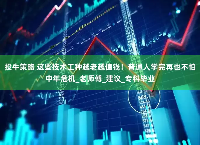 投牛策略 这些技术工种越老越值钱！普通人学完再也不怕中年危机_老师傅_建议_专科毕业