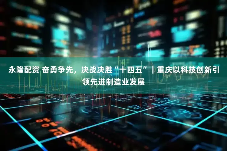 永隆配资 奋勇争先，决战决胜“十四五”｜重庆以科技创新引领先进制造业发展