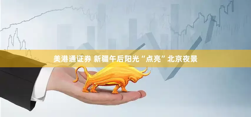 美港通证券 新疆午后阳光“点亮”北京夜景