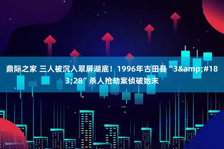 鼎际之家 三人被沉入翠屏湖底！1996年古田县“3&#183;28”杀人抢劫案侦破始末