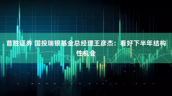 首胜证券 国投瑞银基金总经理王彦杰：看好下半年结构性机会