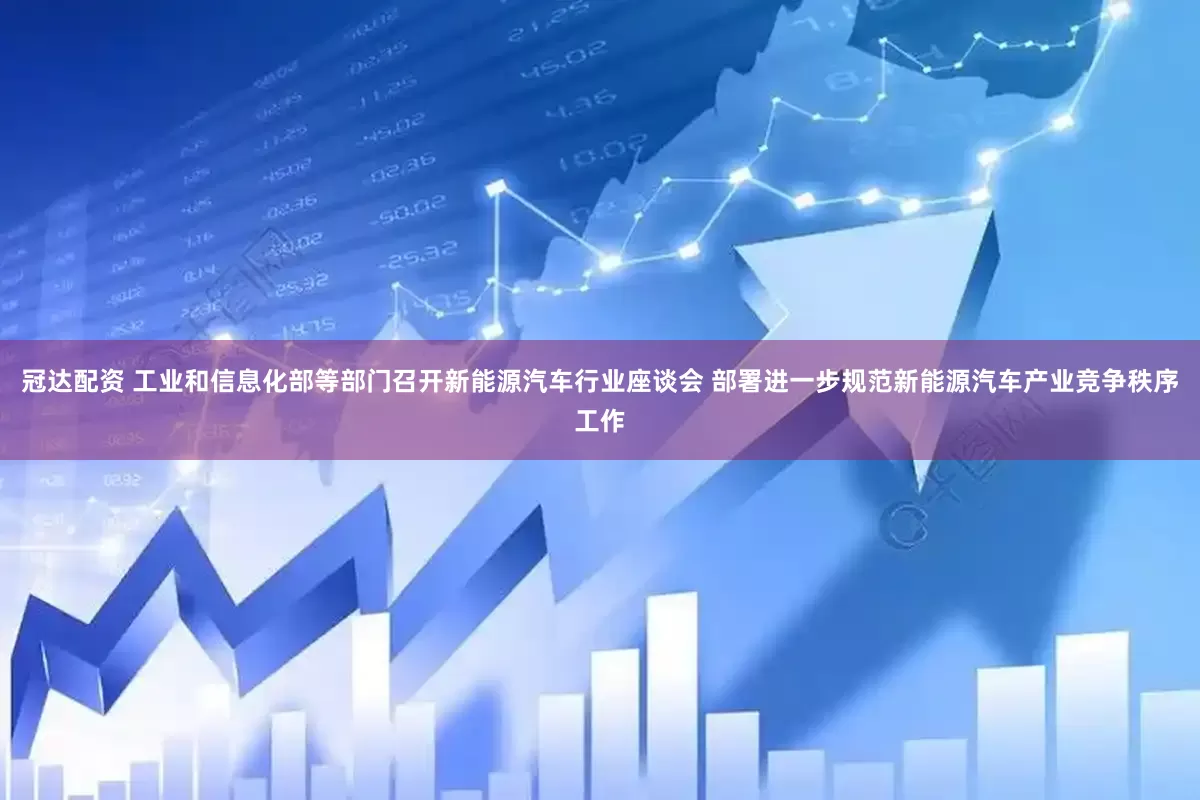 冠达配资 工业和信息化部等部门召开新能源汽车行业座谈会 部署进一步规范新能源汽车产业竞争秩序工作