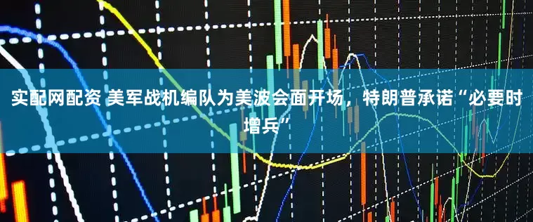 实配网配资 美军战机编队为美波会面开场，特朗普承诺“必要时增兵”