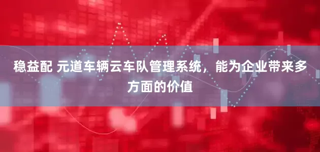 稳益配 元道车辆云车队管理系统，能为企业带来多方面的价值