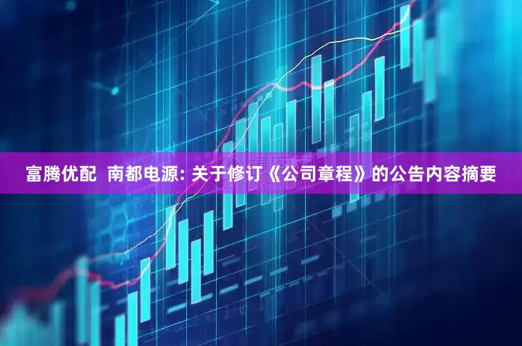 富腾优配  南都电源: 关于修订《公司章程》的公告内容摘要