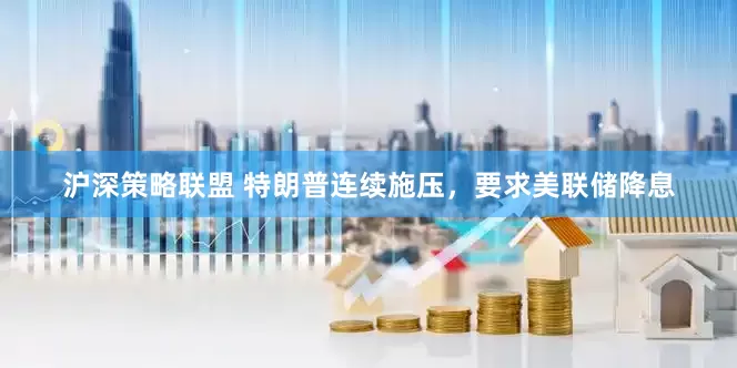 沪深策略联盟 特朗普连续施压，要求美联储降息