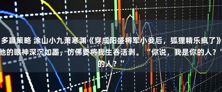 多赢策略 涂山小九萧寒渊《穿成阳盛将军小妾后，狐狸精乐疯了》　他的眼神深沉如墨，仿佛要将我生吞活剥。 　　“你说，我是你的人？”