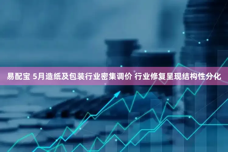 易配宝 5月造纸及包装行业密集调价 行业修复呈现结构性分化
